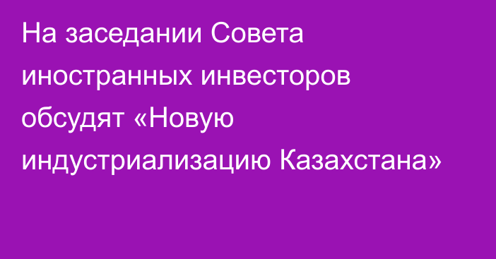 На заседании Совета иностранных инвесторов обсудят «Новую индустриализацию Казахстана»