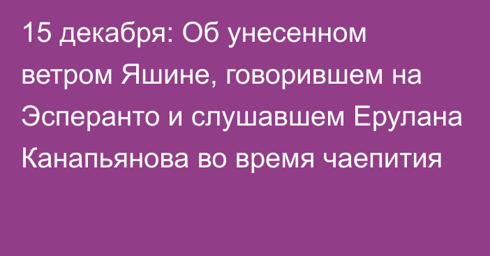 15 декабря: Об унесенном ветром Яшине, говорившем на Эсперанто и слушавшем Ерулана Канапьянова во время чаепития