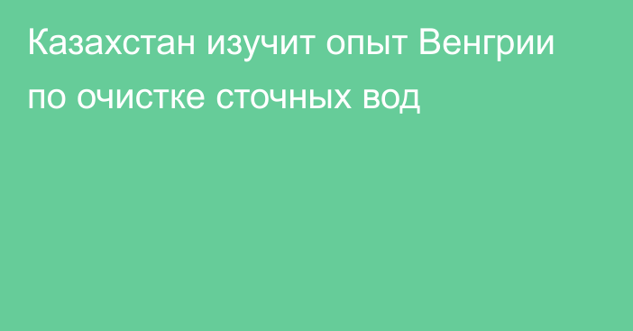 Казахстан изучит опыт Венгрии по очистке сточных вод