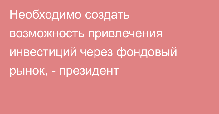 Необходимо создать возможность привлечения инвестиций через фондовый рынок, -  президент