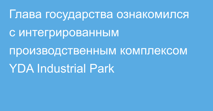 Глава государства ознакомился с интегрированным производственным комплексом YDA Industrial Park