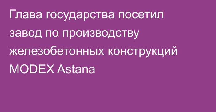 Глава государства посетил завод по производству железобетонных конструкций MODEХ Astana