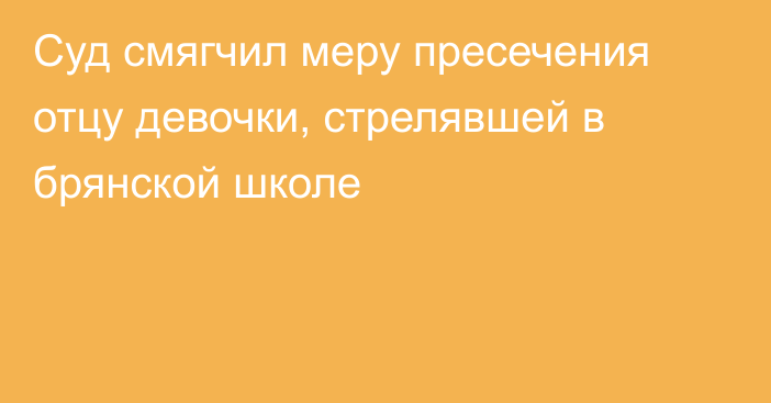 Суд смягчил меру пресечения отцу девочки, стрелявшей в брянской школе