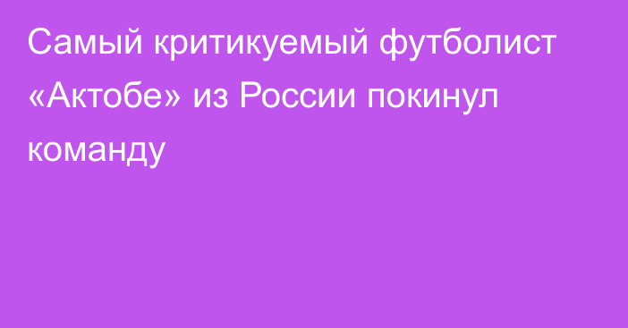 Самый критикуемый футболист «Актобе» из России покинул команду