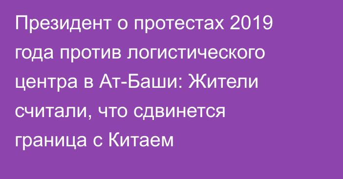 Президент о протестах 2019 года против логистического центра в Ат-Баши: Жители считали, что сдвинется граница с Китаем