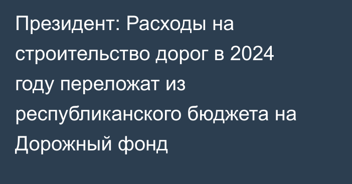 Президент: Расходы на строительство дорог в 2024 году переложат из республиканского бюджета на Дорожный фонд