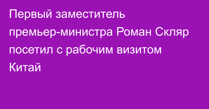 Первый заместитель премьер-министра Роман Скляр посетил с рабочим визитом Китай