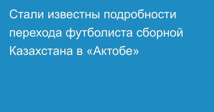 Стали известны подробности перехода футболиста сборной Казахстана в «Актобе»