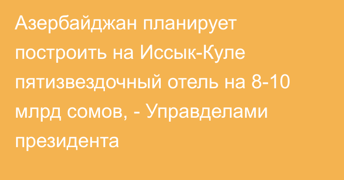 Азербайджан планирует построить на Иссык-Куле пятизвездочный отель на 8-10 млрд сомов, - Управделами президента