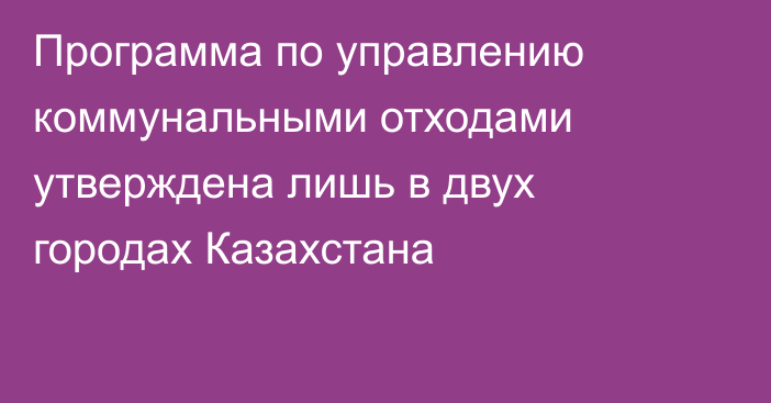 Программа по управлению коммунальными отходами утверждена лишь в двух городах Казахстана