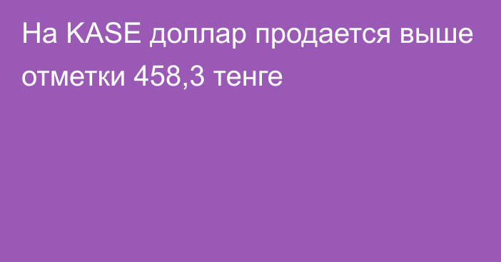 На KASE доллар продается выше отметки 458,3 тенге