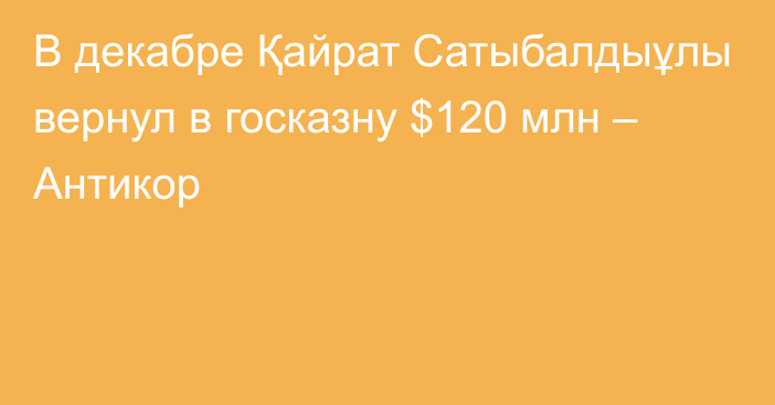 В декабре Қайрат Сатыбалдыұлы вернул в госказну $120 млн – Антикор