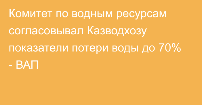 Комитет по водным ресурсам согласовывал Казводхозу показатели потери воды до 70% - ВАП