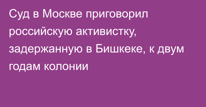 Суд в Москве приговорил российскую активистку, задержанную в Бишкеке, к двум годам колонии