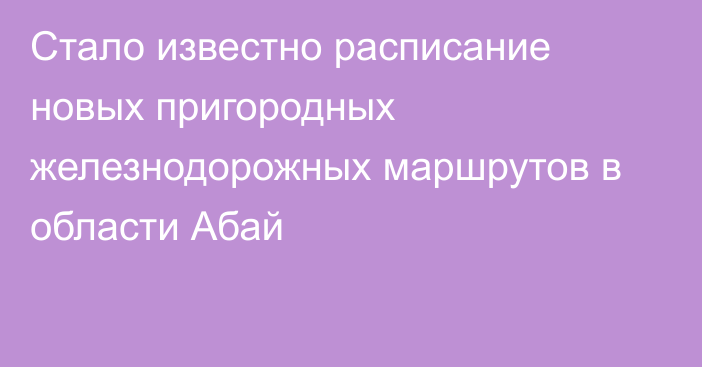 Стало известно расписание новых пригородных железнодорожных маршрутов в области Абай