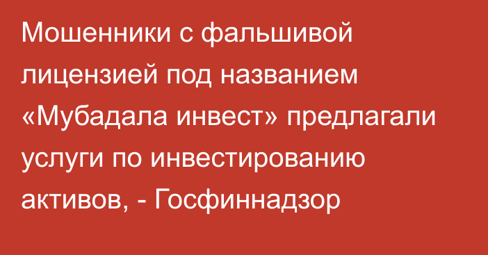 Мошенники с фальшивой лицензией под названием «Мубадала инвест» предлагали услуги по инвестированию активов, - Госфиннадзор