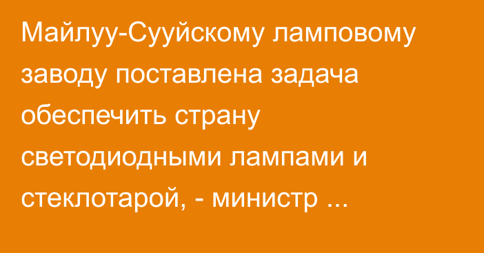 Майлуу-Сууйскому ламповому заводу поставлена задача обеспечить страну светодиодными лампами и стеклотарой, - министр экономики