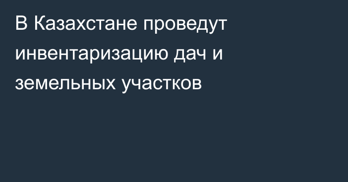 В Казахстане проведут инвентаризацию дач и земельных участков