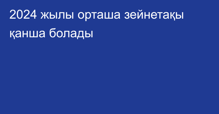 2024 жылы орташа зейнетақы қанша болады