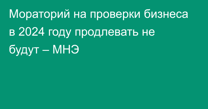 Мораторий на проверки бизнеса в 2024 году продлевать не будут – МНЭ