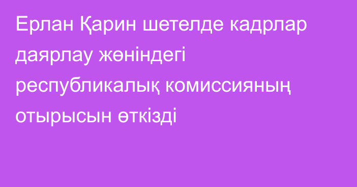 Ерлан Қарин шетелде кадрлар даярлау жөніндегі республикалық комиссияның отырысын өткізді