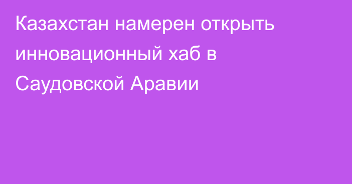 Казахстан намерен открыть инновационный хаб в Саудовской Аравии