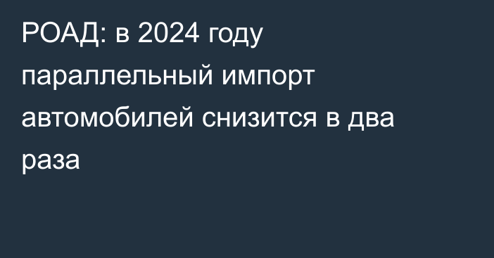 РОАД: в 2024 году параллельный импорт автомобилей снизится в два раза