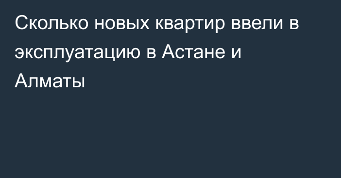 Сколько новых квартир ввели в эксплуатацию в Астане и Алматы