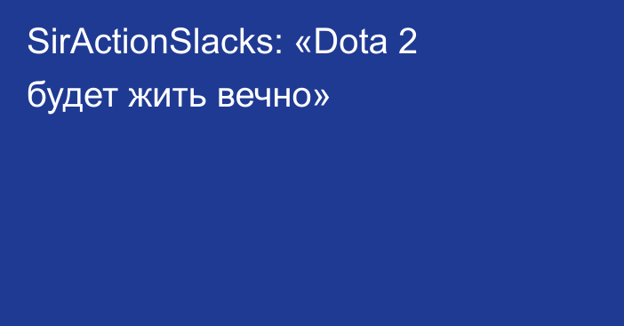 SirActionSlacks: «Dota 2 будет жить вечно»