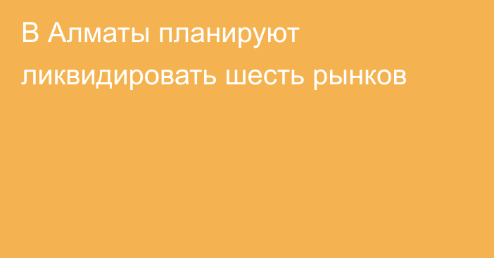 В Алматы планируют ликвидировать шесть рынков