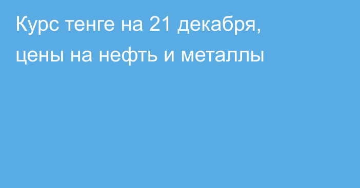 Курс тенге на 21 декабря, цены на нефть и металлы