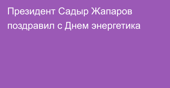 Президент Садыр Жапаров поздравил с Днем энергетика 