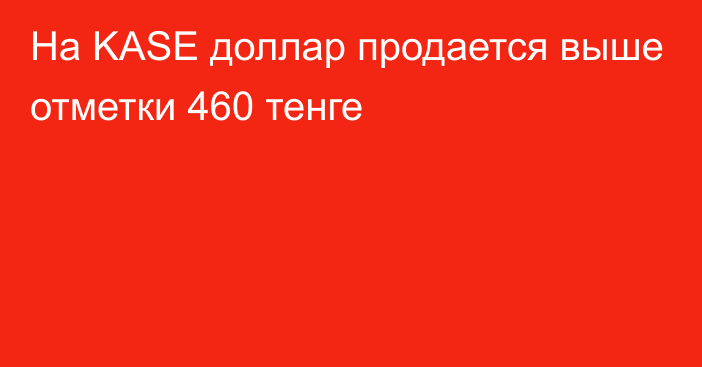 На KASE доллар продается выше отметки 460 тенге