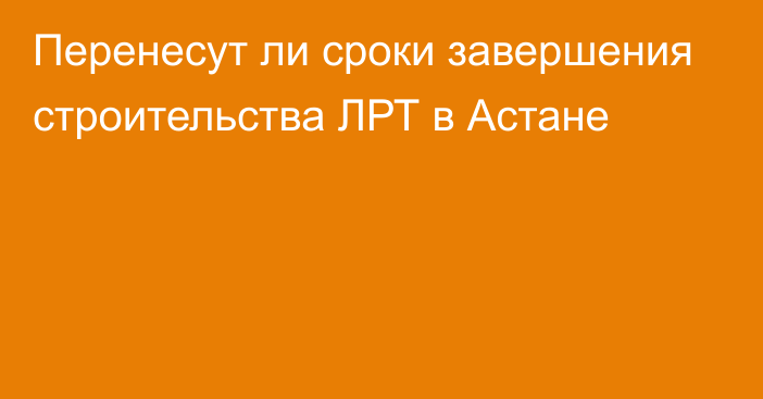 Перенесут ли сроки завершения строительства ЛРТ в Астане