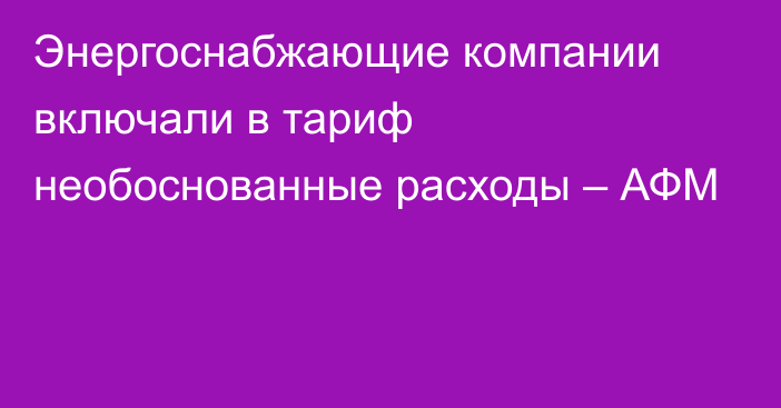 Энергоснабжающие компании включали в тариф необоснованные расходы – АФМ