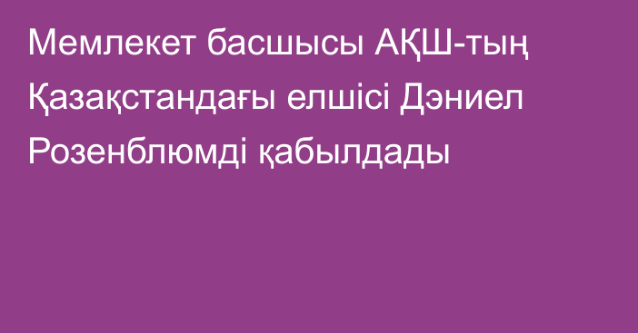 Мемлекет басшысы АҚШ-тың Қазақстандағы елшісі Дэниел Розенблюмді қабылдады