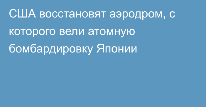 США восстановят аэродром, с которого вели атомную бомбардировку Японии