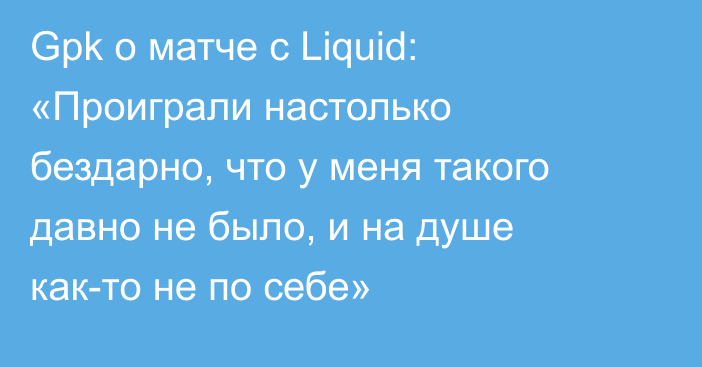 Gpk о матче с Liquid: «Проиграли настолько бездарно, что у меня такого давно не было, и на душе как-то не по себе»