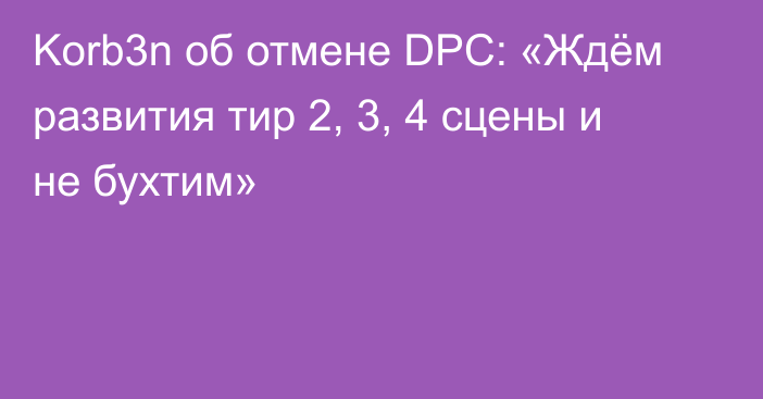 Korb3n об отмене DPC: «Ждём развития тир 2, 3, 4 сцены и не бухтим»