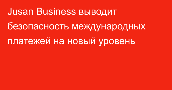 Jusan Business выводит безопасность международных платежей на новый уровень