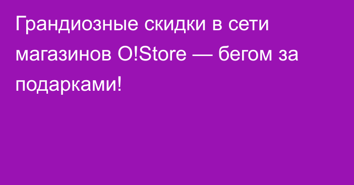 Грандиозные скидки в сети магазинов O!Store — бегом за подарками!