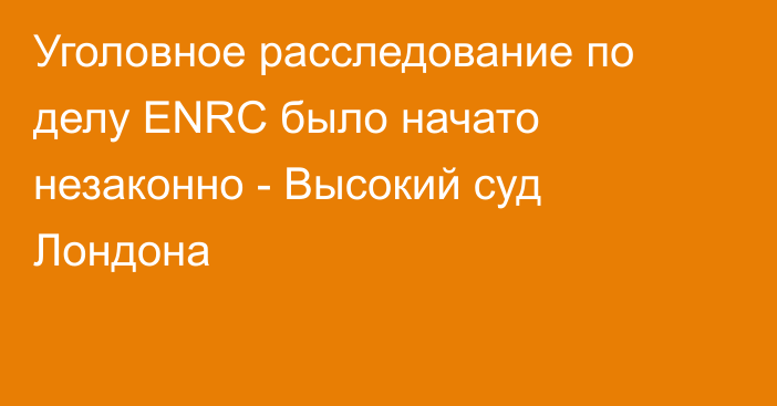 Уголовное расследование по делу ENRC было начато незаконно - Высокий суд Лондона