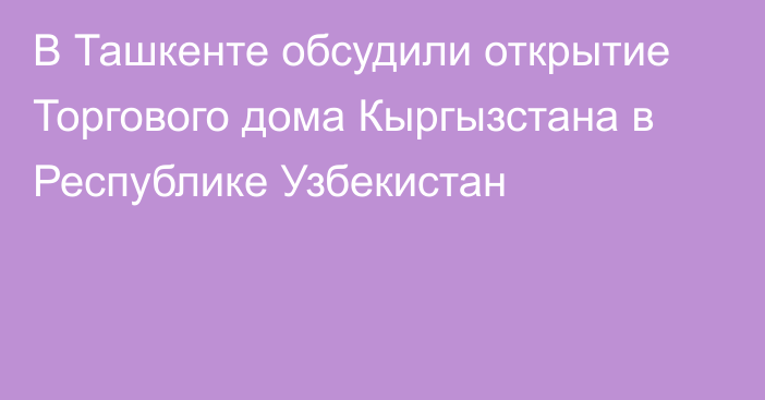 В Ташкенте обсудили открытие Торгового дома Кыргызстана в Республике Узбекистан