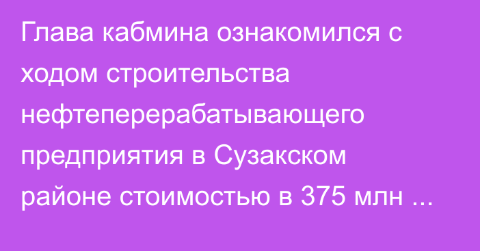 Глава кабмина ознакомился с ходом строительства нефтеперерабатывающего предприятия в Сузакском районе стоимостью в 375 млн сомов