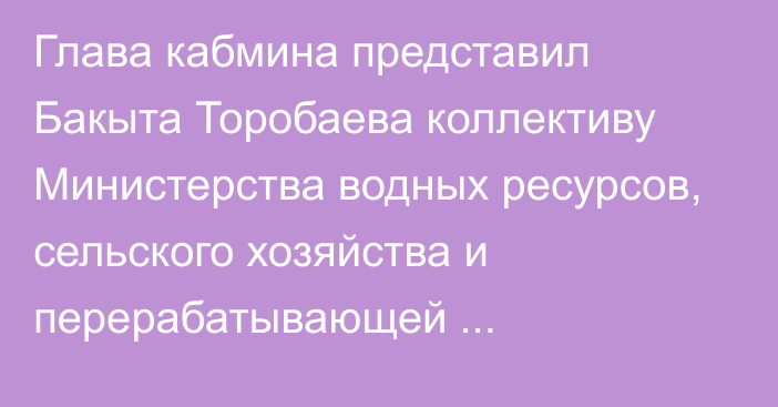 Глава кабмина представил Бакыта Торобаева коллективу Министерства водных ресурсов, сельского хозяйства и перерабатывающей промышленности