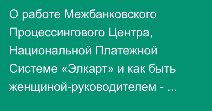 О работе Межбанковского Процессингового Центра, Национальной Платежной Системе «Элкарт» и как быть женщиной-руководителем - Жамангулова К.Дж. Председатель Правления ЗАО «МПЦ»