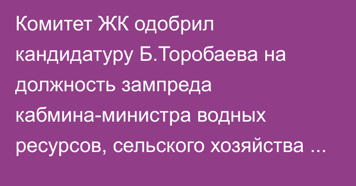 Комитет ЖК одобрил кандидатуру Б.Торобаева на должность зампреда кабмина-министра водных ресурсов, сельского хозяйства и перерабатывающей промышленности