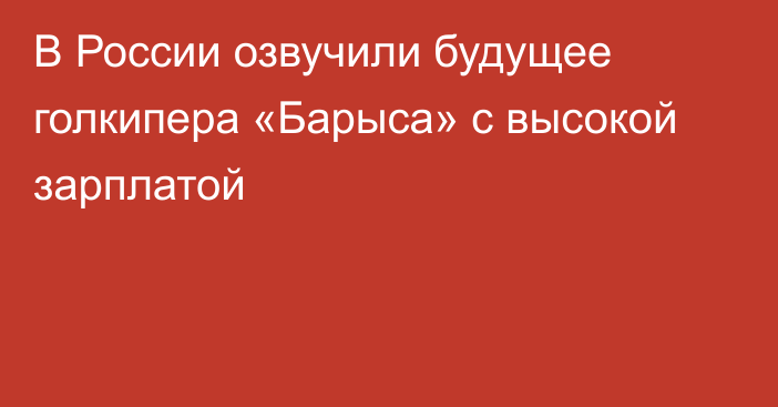 В России озвучили будущее голкипера «Барыса» с высокой зарплатой