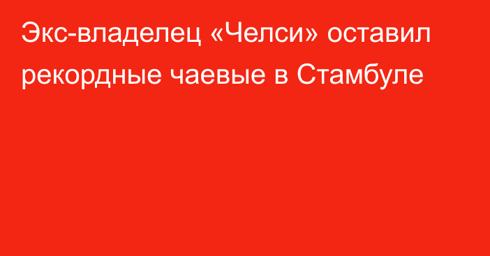 Экс-владелец «Челси» оставил рекордные чаевые в Стамбуле