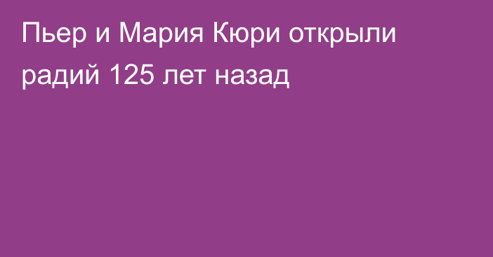 Пьер и Мария Кюри открыли радий 125 лет назад